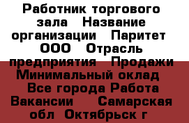 Работник торгового зала › Название организации ­ Паритет, ООО › Отрасль предприятия ­ Продажи › Минимальный оклад ­ 1 - Все города Работа » Вакансии   . Самарская обл.,Октябрьск г.